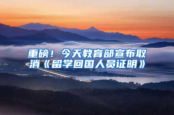 重磅！今天教育部宣布取消《留学回国人员证明》