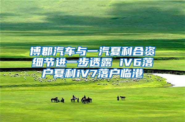 博郡汽车与一汽夏利合资细节进一步透露 iV6落户夏利iV7落户临港
