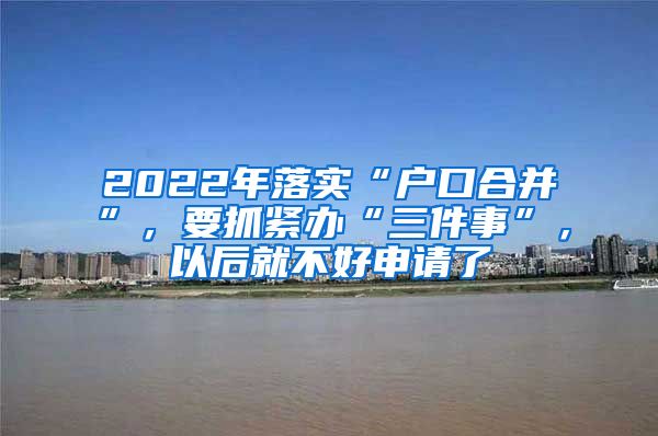 2022年落实“户口合并”，要抓紧办“三件事”，以后就不好申请了