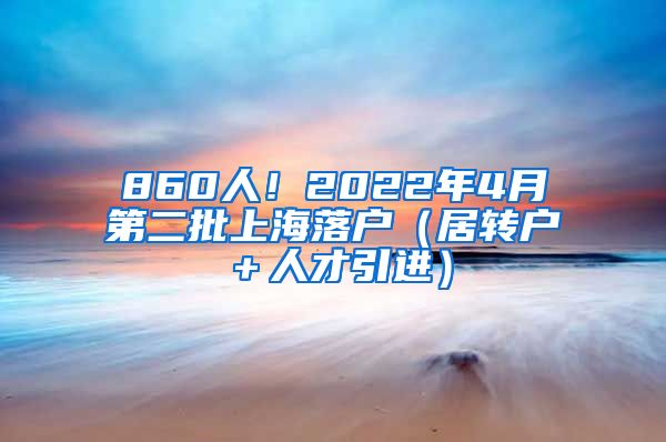 860人！2022年4月第二批上海落户（居转户＋人才引进）