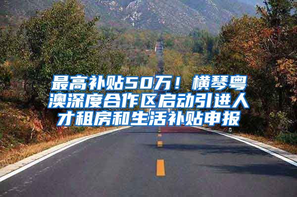 最高补贴50万！横琴粤澳深度合作区启动引进人才租房和生活补贴申报