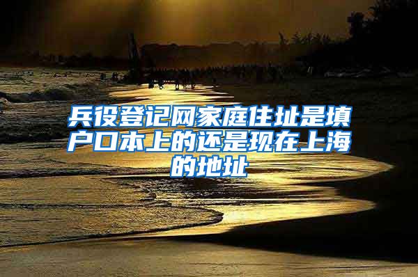 兵役登记网家庭住址是填户口本上的还是现在上海的地址
