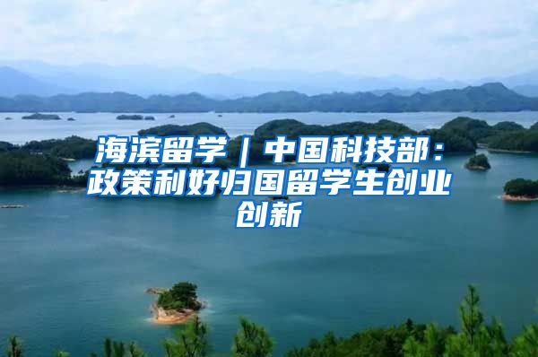 海滨留学｜中国科技部：政策利好归国留学生创业创新