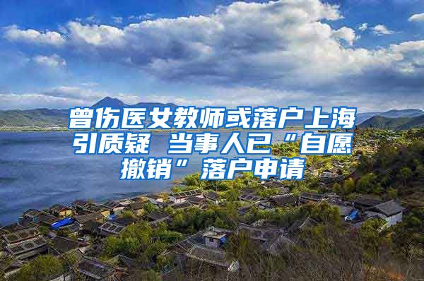 曾伤医女教师或落户上海引质疑 当事人已“自愿撤销”落户申请