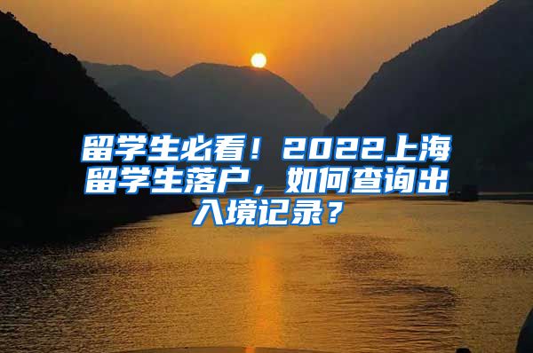 留学生必看！2022上海留学生落户，如何查询出入境记录？