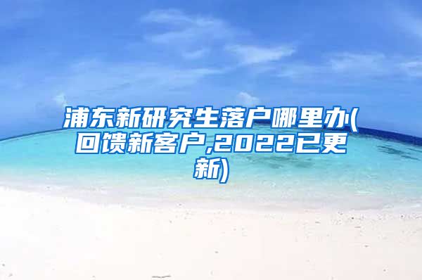 浦东新研究生落户哪里办(回馈新客户,2022已更新)