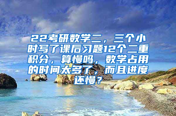 22考研数学二，三个小时写了课后习题12个二重积分，算慢吗，数学占用的时间太多了，而且进度还慢？