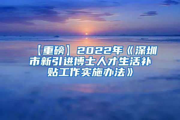 【重磅】2022年《深圳市新引进博士人才生活补贴工作实施办法》