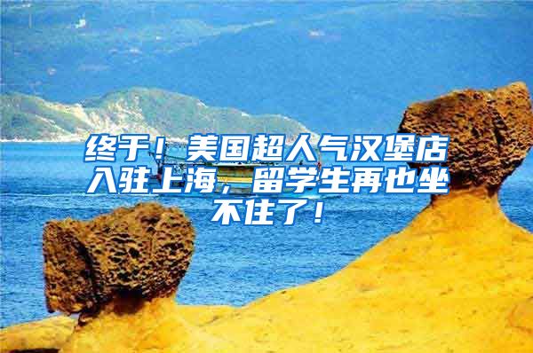 终于！美国超人气汉堡店入驻上海，留学生再也坐不住了！