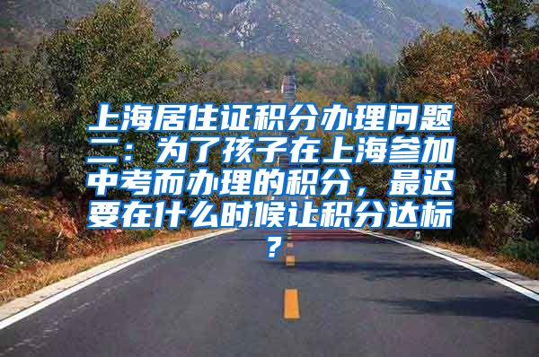 上海居住证积分办理问题二：为了孩子在上海参加中考而办理的积分，最迟要在什么时候让积分达标？