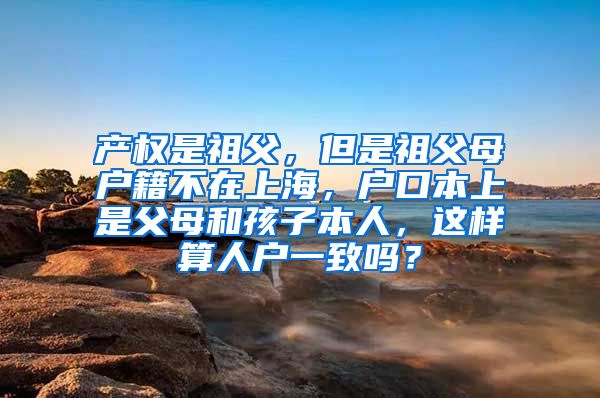 产权是祖父，但是祖父母户籍不在上海，户口本上是父母和孩子本人，这样算人户一致吗？