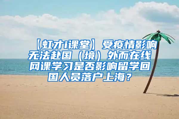 【虹才i课堂】受疫情影响无法赴国（境）外而在线网课学习是否影响留学回国人员落户上海？