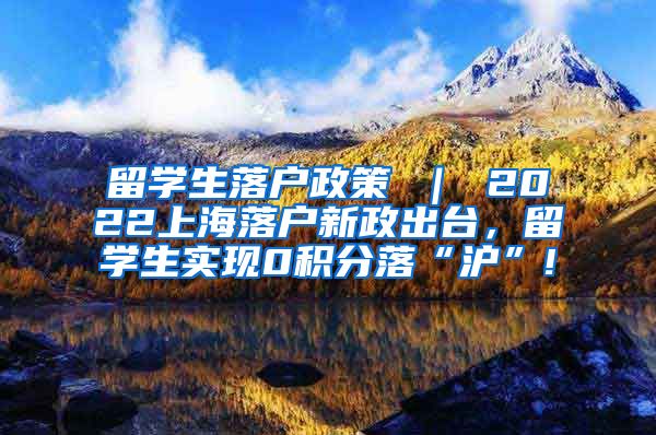 留学生落户政策 ｜ 2022上海落户新政出台，留学生实现0积分落“沪”!