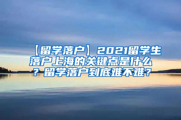 【留学落户】2021留学生落户上海的关键点是什么？留学落户到底难不难？