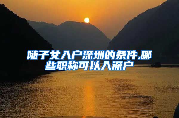 随子女入户深圳的条件,哪些职称可以入深户