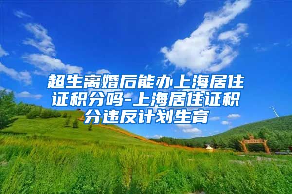 超生离婚后能办上海居住证积分吗-上海居住证积分违反计划生育
