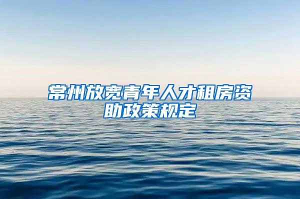 常州放宽青年人才租房资助政策规定
