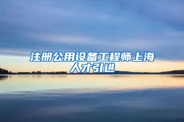 注册公用设备工程师上海人才引进