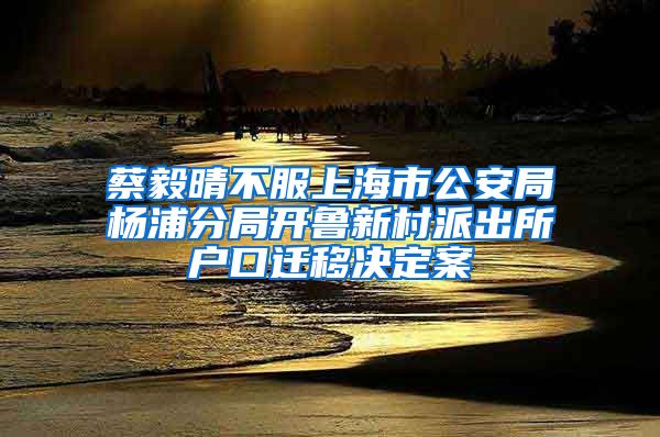 蔡毅晴不服上海市公安局杨浦分局开鲁新村派出所户口迁移决定案