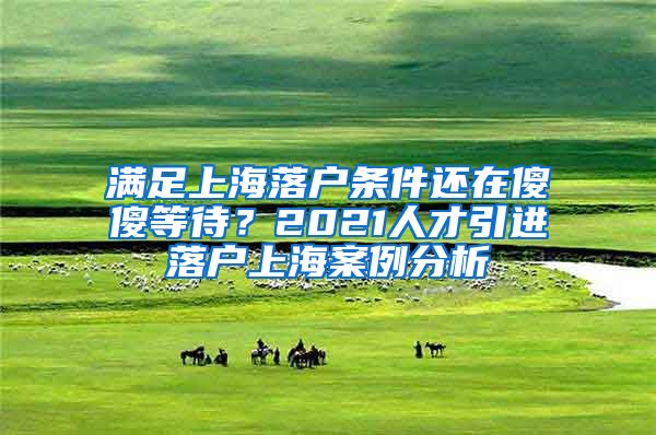 满足上海落户条件还在傻傻等待？2021人才引进落户上海案例分析