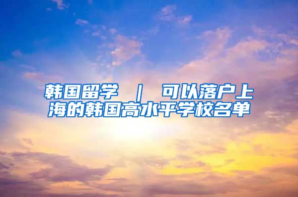 韩国留学 ｜ 可以落户上海的韩国高水平学校名单