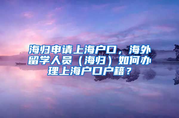 海归申请上海户口，海外留学人员（海归）如何办理上海户口户籍？