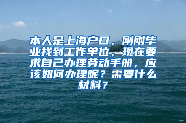 本人是上海户口，刚刚毕业找到工作单位，现在要求自己办理劳动手册，应该如何办理呢？需要什么材料？