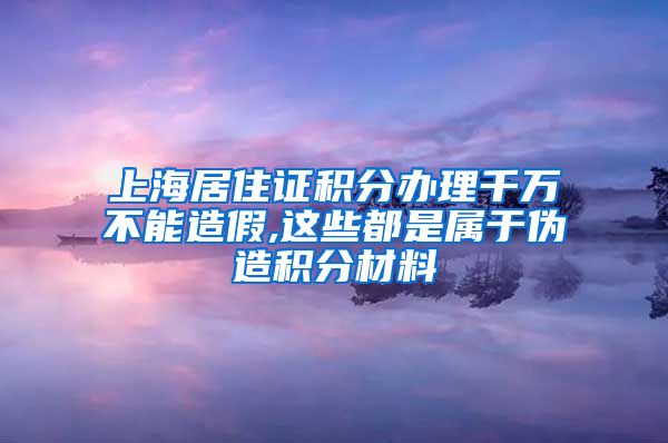 上海居住证积分办理千万不能造假,这些都是属于伪造积分材料