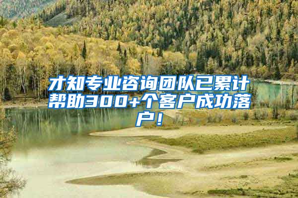 才知专业咨询团队已累计帮助300+个客户成功落户！