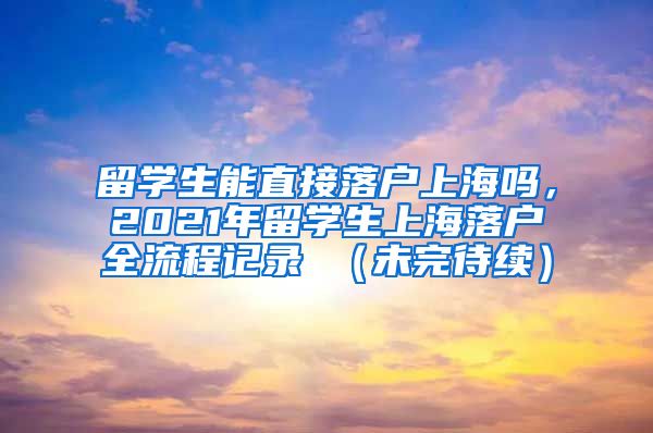 留学生能直接落户上海吗，2021年留学生上海落户全流程记录 （未完待续）