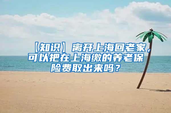 【知识】离开上海回老家，可以把在上海缴的养老保险费取出来吗？