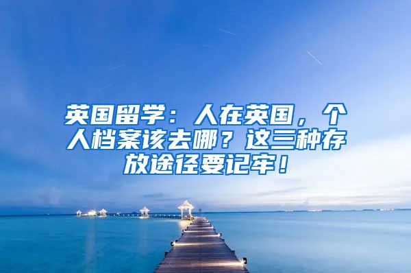 英国留学：人在英国，个人档案该去哪？这三种存放途径要记牢！