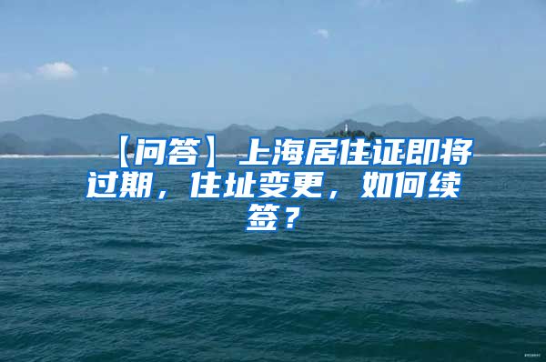 【问答】上海居住证即将过期，住址变更，如何续签？