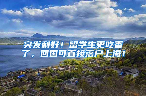 突发利好！留学生更吃香了，回国可直接落户上海！
