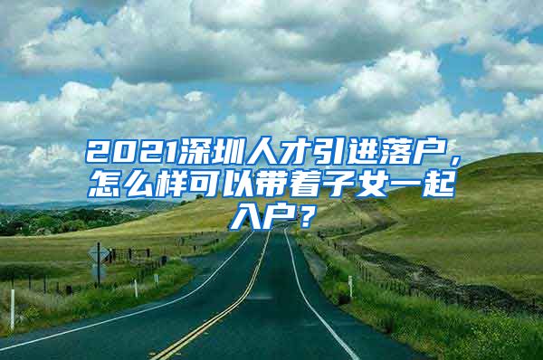 2021深圳人才引进落户，怎么样可以带着子女一起入户？