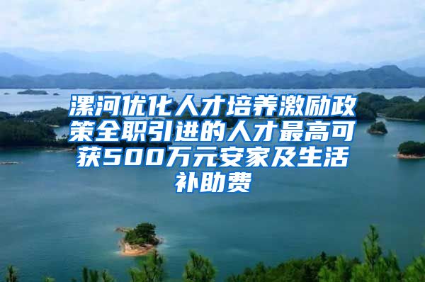 漯河优化人才培养激励政策全职引进的人才最高可获500万元安家及生活补助费