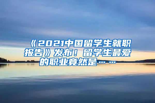 《2021中国留学生就职报告》发布！留学生最爱的职业竟然是……