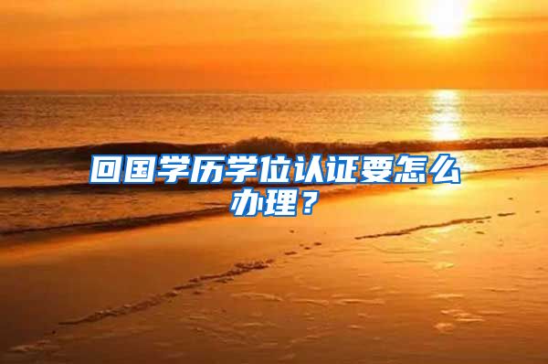 回国学历学位认证要怎么办理？