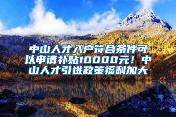中山人才入户符合条件可以申请补贴10000元！中山人才引进政策福利加大