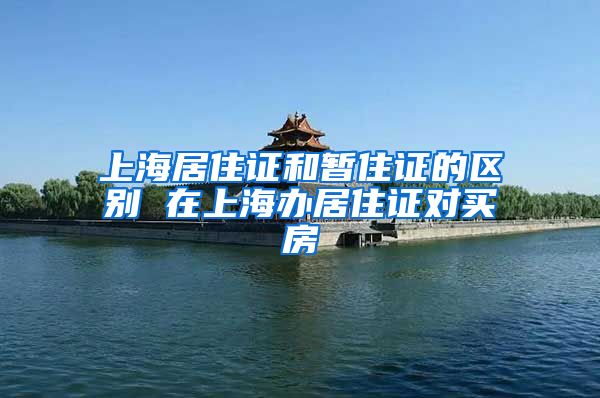 上海居住证和暂住证的区别 在上海办居住证对买房