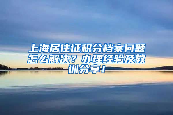 上海居住证积分档案问题怎么解决？办理经验及教训分享！