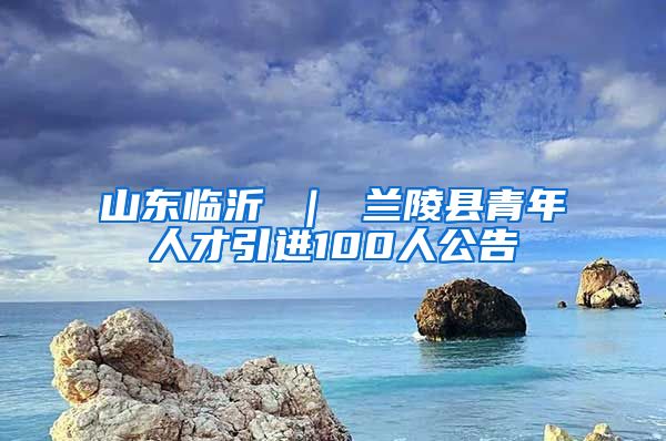 山东临沂 ｜ 兰陵县青年人才引进100人公告