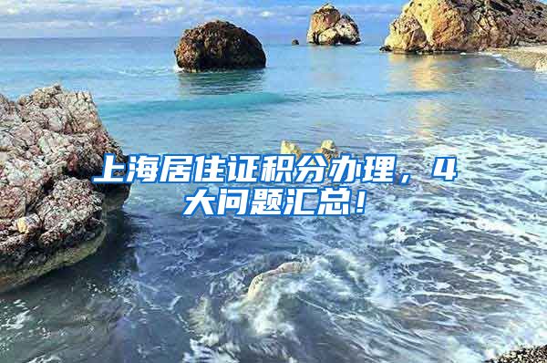 上海居住证积分办理，4大问题汇总！