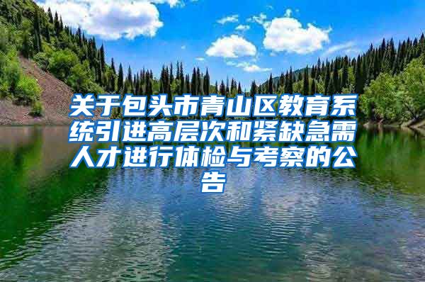 关于包头市青山区教育系统引进高层次和紧缺急需人才进行体检与考察的公告