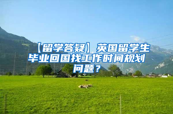 【留学答疑】英国留学生毕业回国找工作时间规划问题？