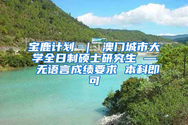 宝鹿计划 ｜ 澳门城市大学全日制硕士研究生 — 无语言成绩要求 本科即可