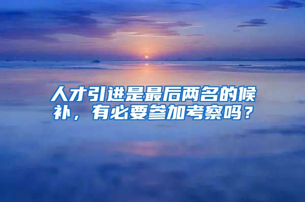 人才引进是最后两名的候补，有必要参加考察吗？
