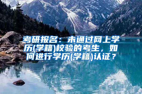 考研报名：未通过网上学历(学籍)校验的考生，如何进行学历(学籍)认证？