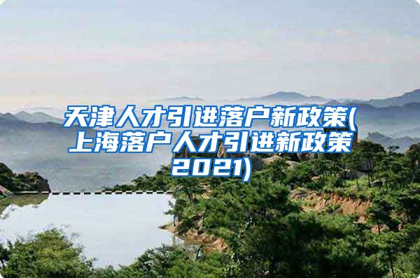 天津人才引进落户新政策(上海落户人才引进新政策2021)