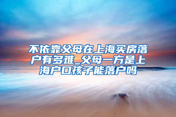 不依靠父母在上海买房落户有多难_父母一方是上海户口孩子能落户吗